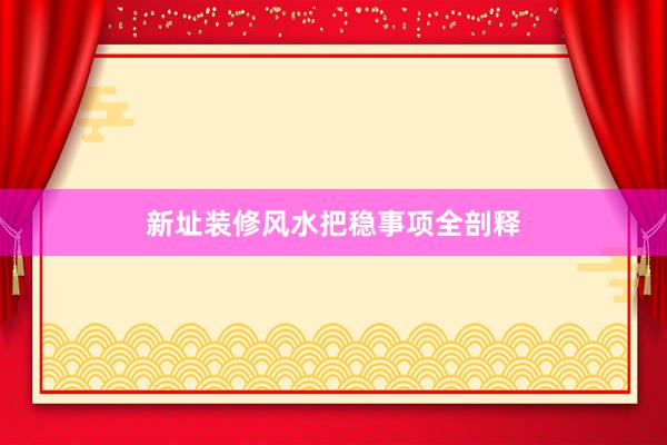 新址装修风水把稳事项全剖释