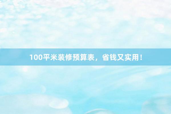 100平米装修预算表，省钱又实用！