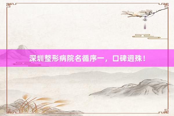 深圳整形病院名循序一，口碑迥殊！